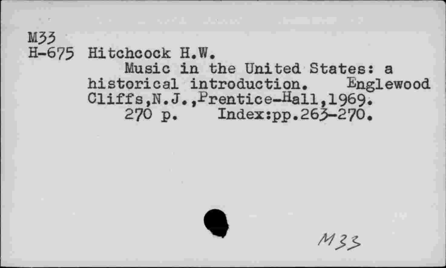 ﻿M33
H-675 Hitchcock H.W.
Music in the United. States: a historical introduction. Englewood Cliffs,N.J.,-Prentice-Hall, 1969.
270 p.	Index:pp.263-270.
